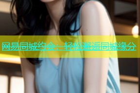 网易同城约会：轻松邂逅同城缘分