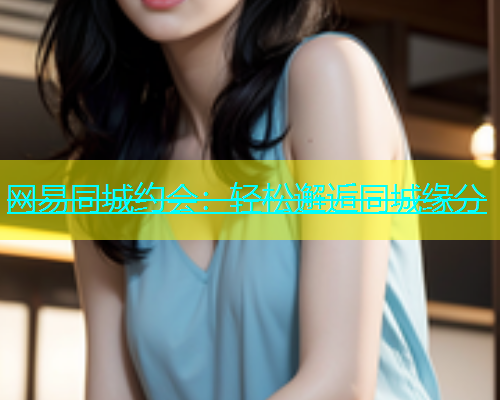 网易同城约会：轻松邂逅同城缘分  第1张